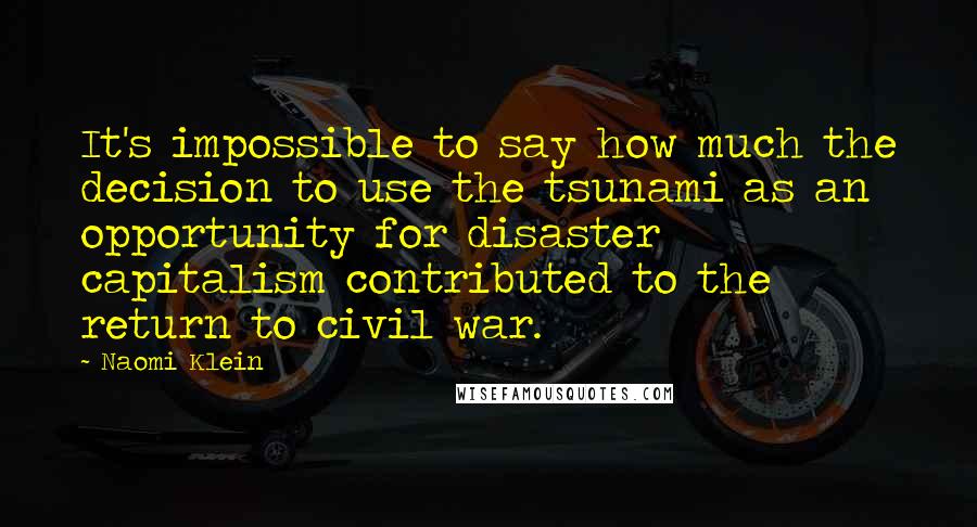 Naomi Klein Quotes: It's impossible to say how much the decision to use the tsunami as an opportunity for disaster capitalism contributed to the return to civil war.