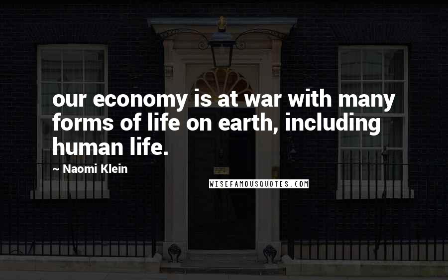 Naomi Klein Quotes: our economy is at war with many forms of life on earth, including human life.