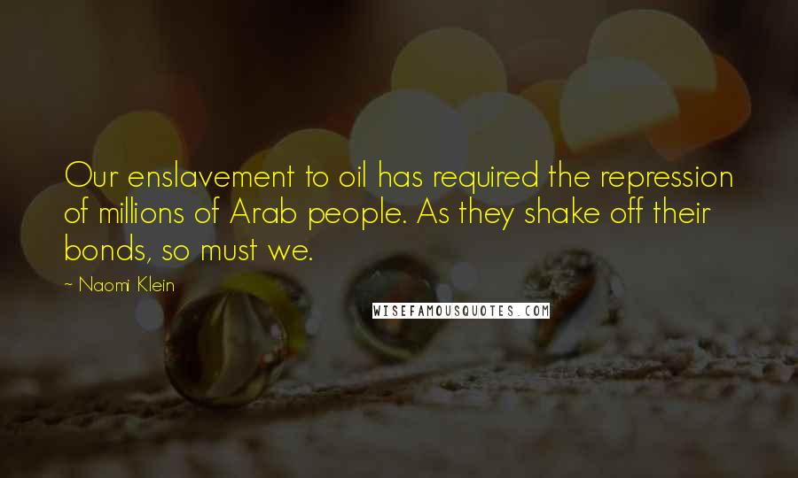 Naomi Klein Quotes: Our enslavement to oil has required the repression of millions of Arab people. As they shake off their bonds, so must we.