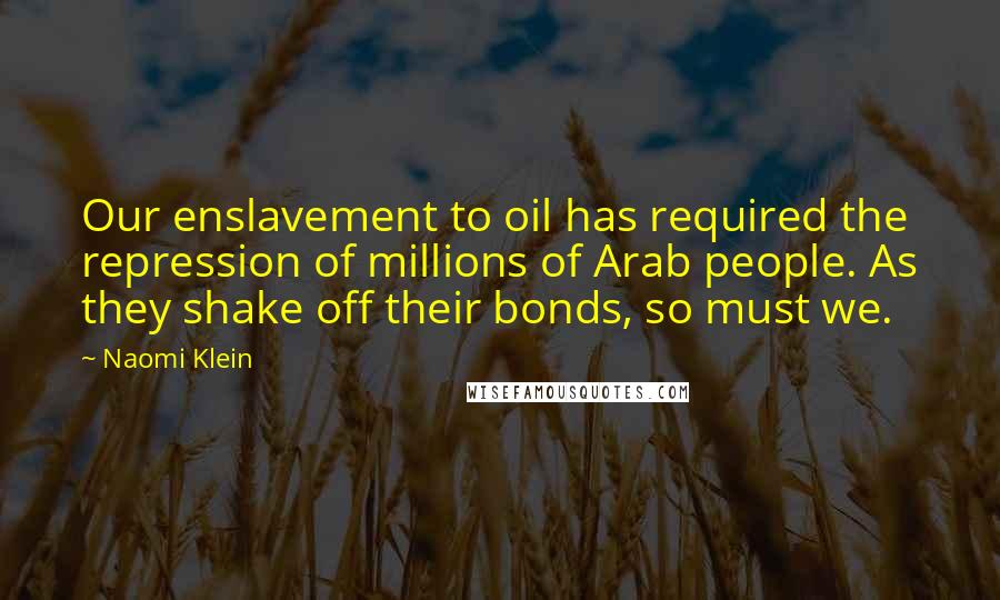 Naomi Klein Quotes: Our enslavement to oil has required the repression of millions of Arab people. As they shake off their bonds, so must we.
