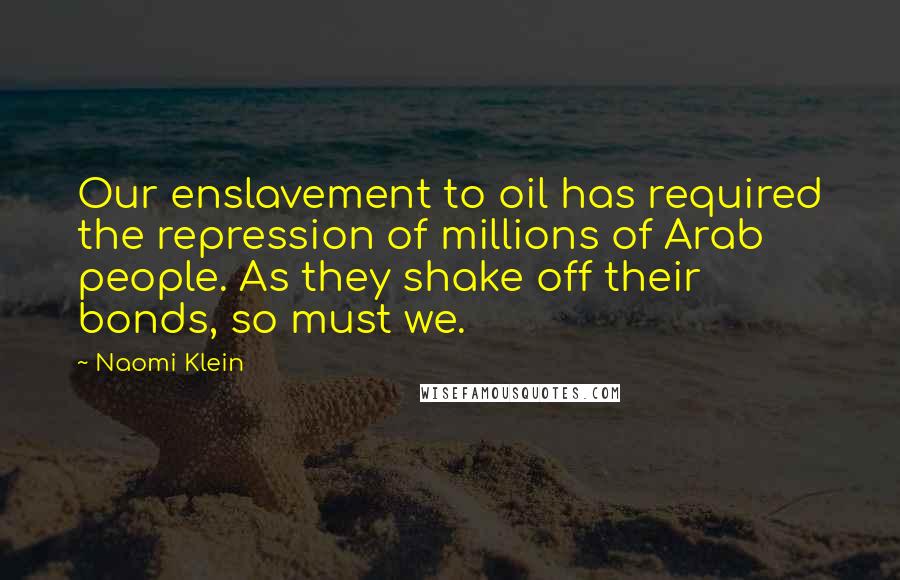 Naomi Klein Quotes: Our enslavement to oil has required the repression of millions of Arab people. As they shake off their bonds, so must we.
