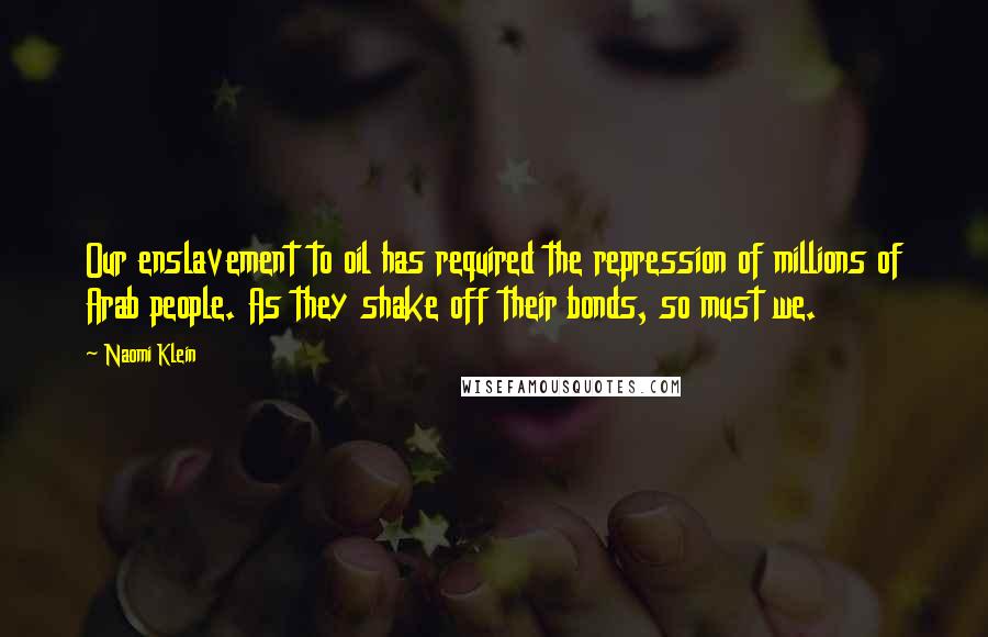 Naomi Klein Quotes: Our enslavement to oil has required the repression of millions of Arab people. As they shake off their bonds, so must we.