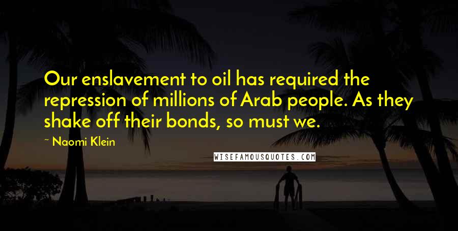 Naomi Klein Quotes: Our enslavement to oil has required the repression of millions of Arab people. As they shake off their bonds, so must we.