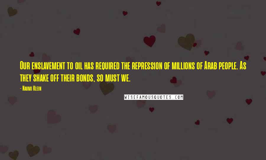 Naomi Klein Quotes: Our enslavement to oil has required the repression of millions of Arab people. As they shake off their bonds, so must we.