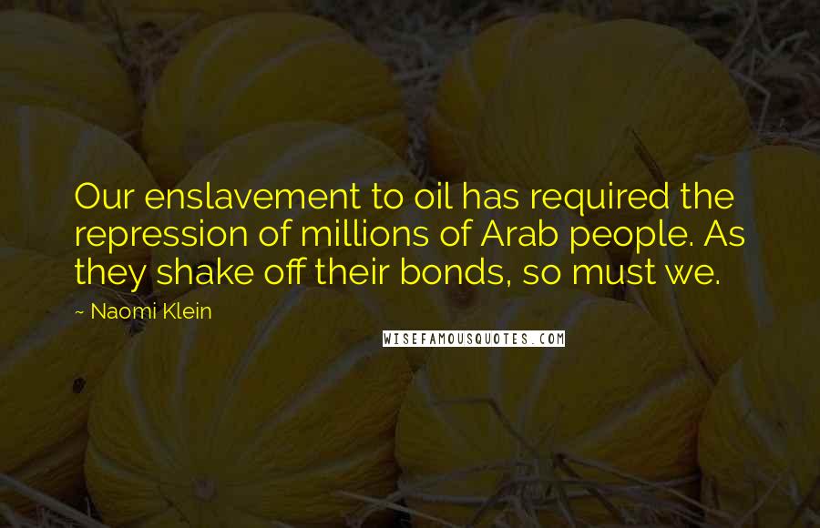 Naomi Klein Quotes: Our enslavement to oil has required the repression of millions of Arab people. As they shake off their bonds, so must we.