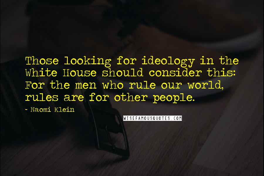Naomi Klein Quotes: Those looking for ideology in the White House should consider this: For the men who rule our world, rules are for other people.