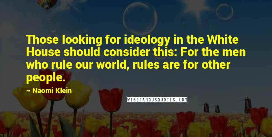 Naomi Klein Quotes: Those looking for ideology in the White House should consider this: For the men who rule our world, rules are for other people.