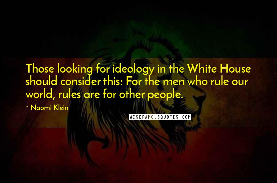 Naomi Klein Quotes: Those looking for ideology in the White House should consider this: For the men who rule our world, rules are for other people.