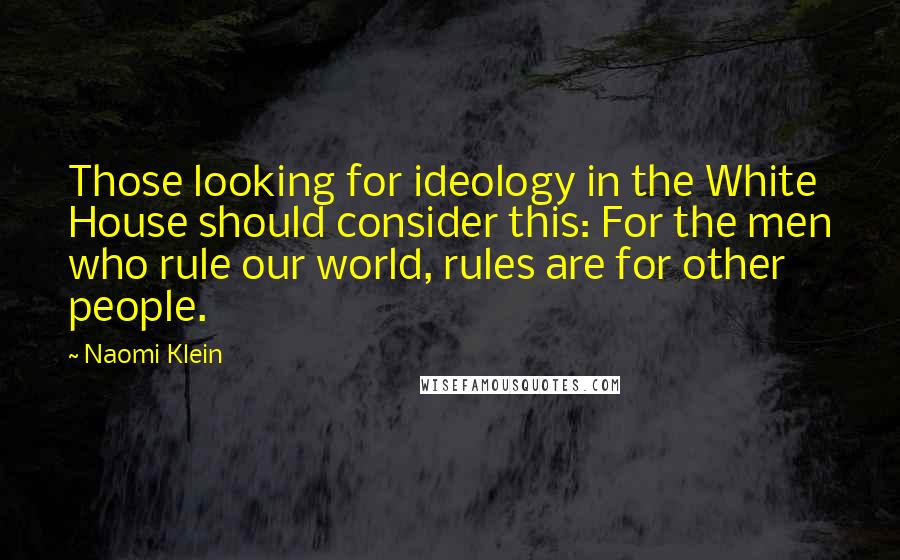 Naomi Klein Quotes: Those looking for ideology in the White House should consider this: For the men who rule our world, rules are for other people.