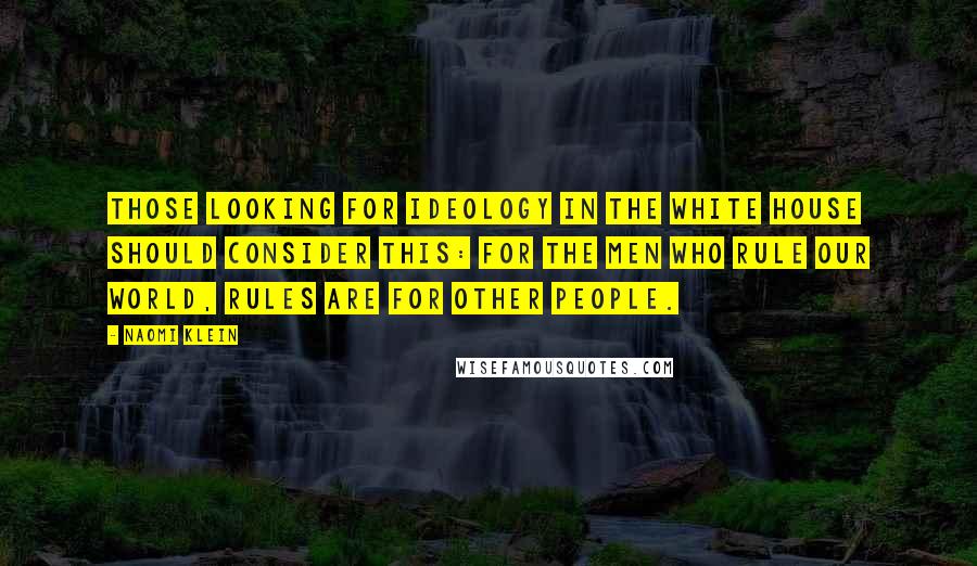 Naomi Klein Quotes: Those looking for ideology in the White House should consider this: For the men who rule our world, rules are for other people.