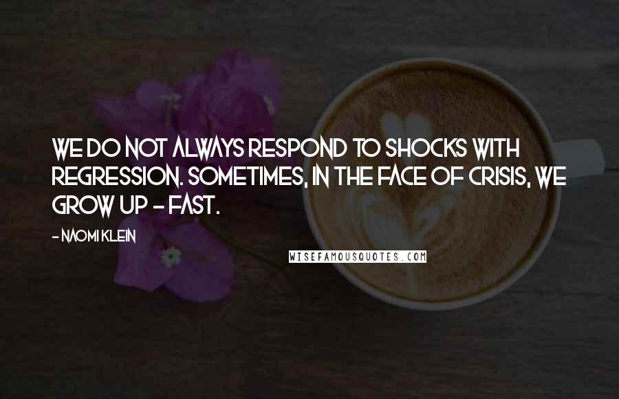 Naomi Klein Quotes: We do not always respond to shocks with regression. Sometimes, in the face of crisis, we grow up - fast.