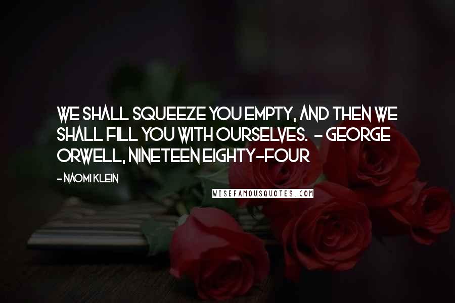 Naomi Klein Quotes: We shall squeeze you empty, and then we shall fill you with ourselves. - George Orwell, Nineteen Eighty-Four