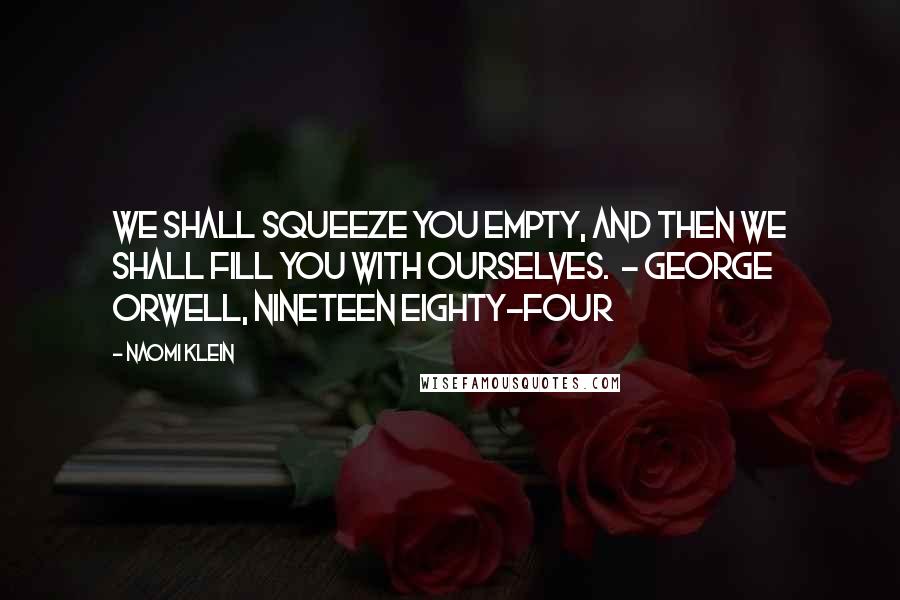 Naomi Klein Quotes: We shall squeeze you empty, and then we shall fill you with ourselves.  - George Orwell, Nineteen Eighty-Four