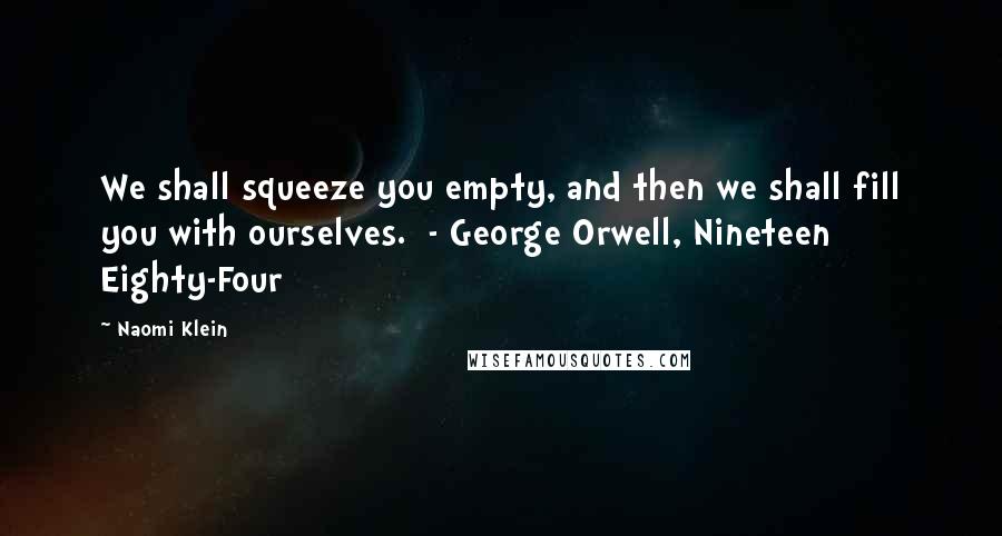 Naomi Klein Quotes: We shall squeeze you empty, and then we shall fill you with ourselves.  - George Orwell, Nineteen Eighty-Four