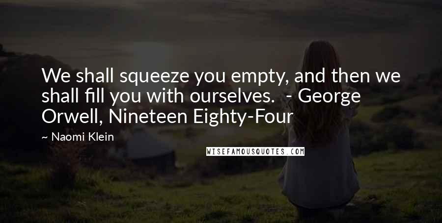 Naomi Klein Quotes: We shall squeeze you empty, and then we shall fill you with ourselves.  - George Orwell, Nineteen Eighty-Four