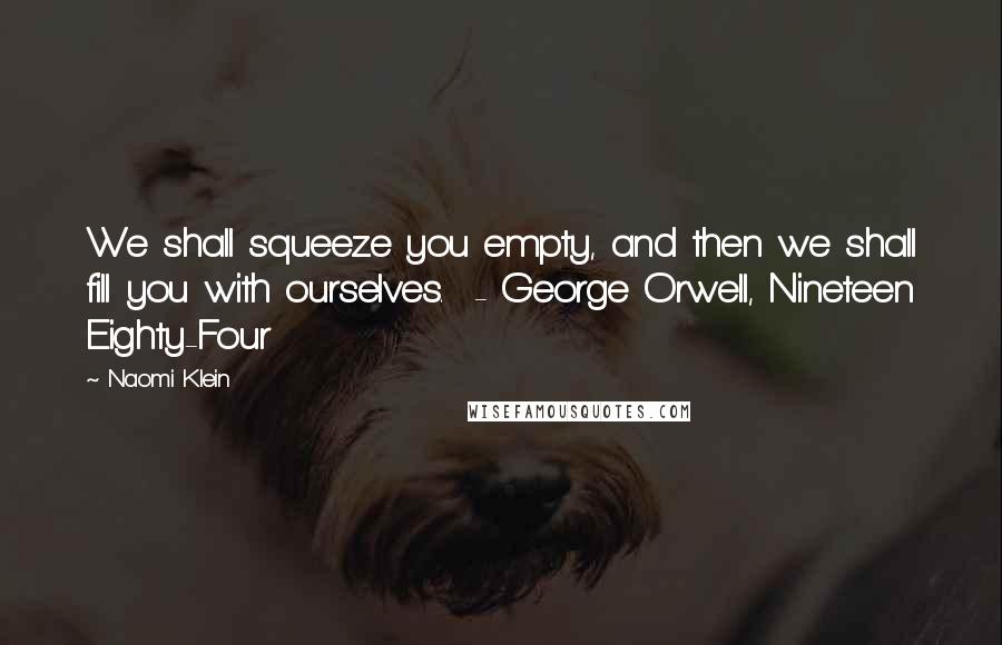 Naomi Klein Quotes: We shall squeeze you empty, and then we shall fill you with ourselves.  - George Orwell, Nineteen Eighty-Four