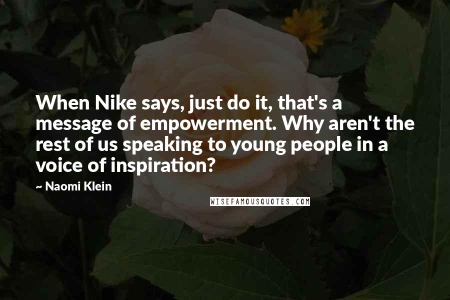 Naomi Klein Quotes: When Nike says, just do it, that's a message of empowerment. Why aren't the rest of us speaking to young people in a voice of inspiration?