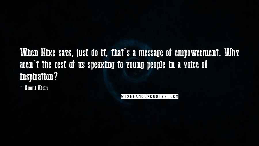 Naomi Klein Quotes: When Nike says, just do it, that's a message of empowerment. Why aren't the rest of us speaking to young people in a voice of inspiration?