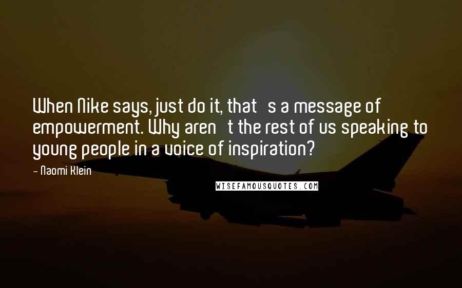 Naomi Klein Quotes: When Nike says, just do it, that's a message of empowerment. Why aren't the rest of us speaking to young people in a voice of inspiration?