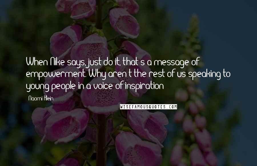 Naomi Klein Quotes: When Nike says, just do it, that's a message of empowerment. Why aren't the rest of us speaking to young people in a voice of inspiration?