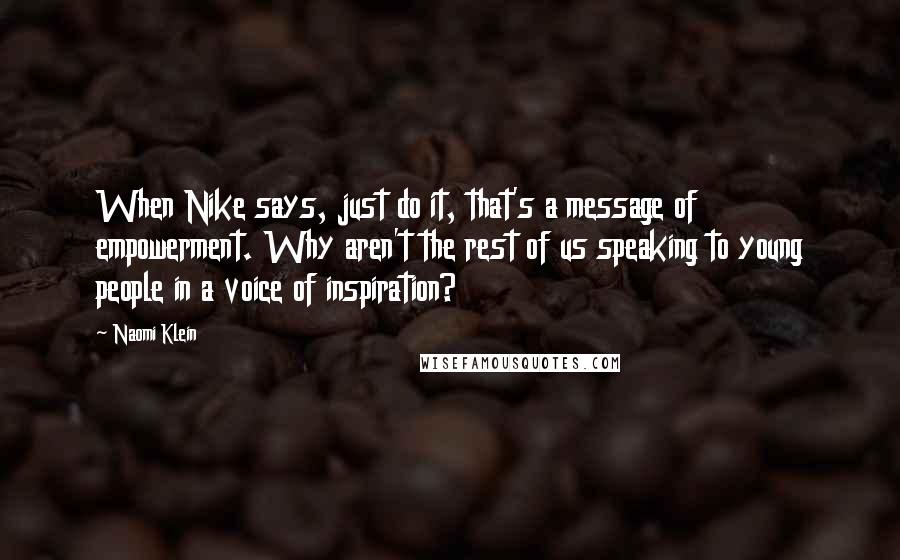 Naomi Klein Quotes: When Nike says, just do it, that's a message of empowerment. Why aren't the rest of us speaking to young people in a voice of inspiration?