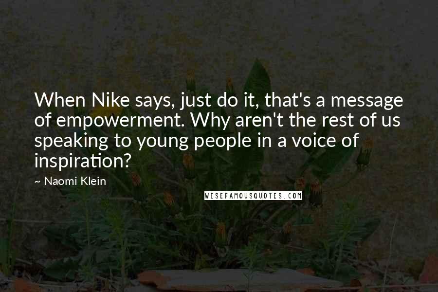 Naomi Klein Quotes: When Nike says, just do it, that's a message of empowerment. Why aren't the rest of us speaking to young people in a voice of inspiration?