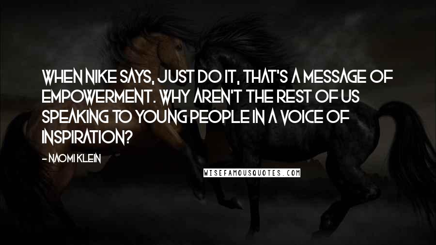 Naomi Klein Quotes: When Nike says, just do it, that's a message of empowerment. Why aren't the rest of us speaking to young people in a voice of inspiration?