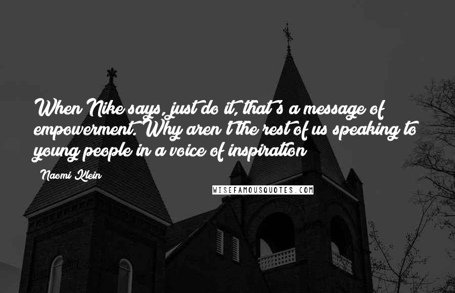 Naomi Klein Quotes: When Nike says, just do it, that's a message of empowerment. Why aren't the rest of us speaking to young people in a voice of inspiration?