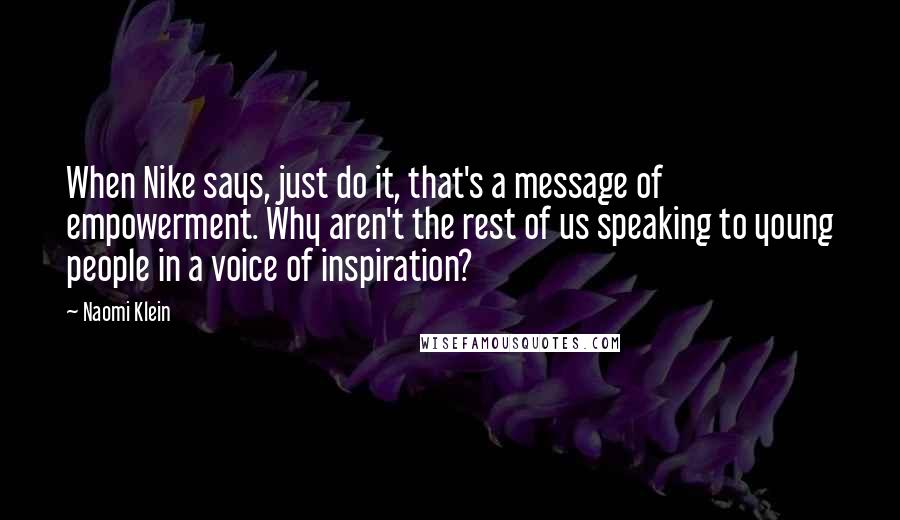 Naomi Klein Quotes: When Nike says, just do it, that's a message of empowerment. Why aren't the rest of us speaking to young people in a voice of inspiration?