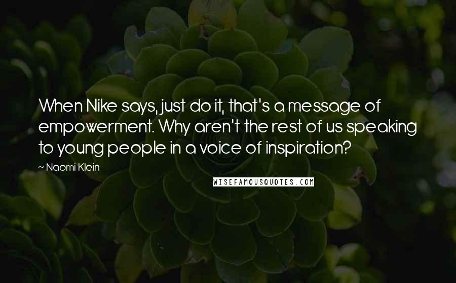 Naomi Klein Quotes: When Nike says, just do it, that's a message of empowerment. Why aren't the rest of us speaking to young people in a voice of inspiration?