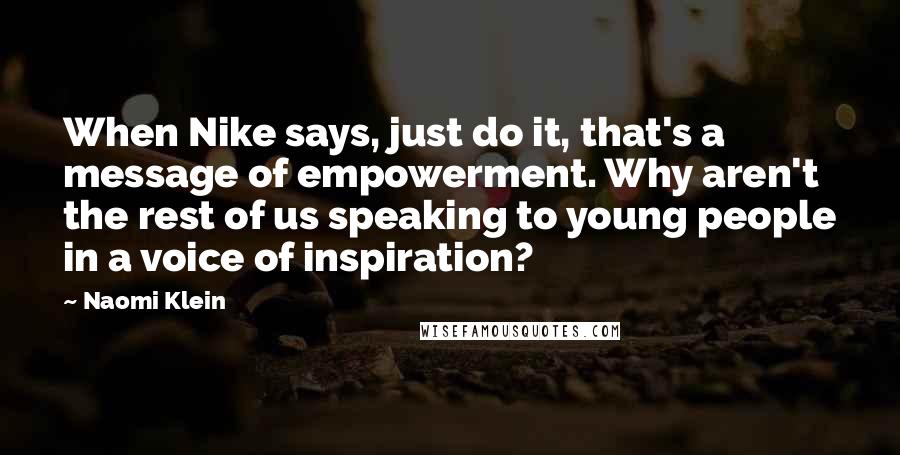 Naomi Klein Quotes: When Nike says, just do it, that's a message of empowerment. Why aren't the rest of us speaking to young people in a voice of inspiration?