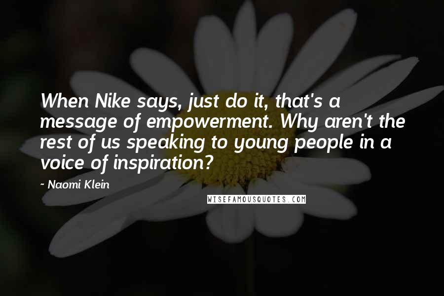 Naomi Klein Quotes: When Nike says, just do it, that's a message of empowerment. Why aren't the rest of us speaking to young people in a voice of inspiration?