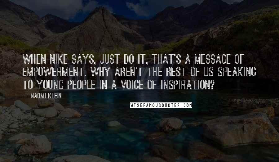 Naomi Klein Quotes: When Nike says, just do it, that's a message of empowerment. Why aren't the rest of us speaking to young people in a voice of inspiration?