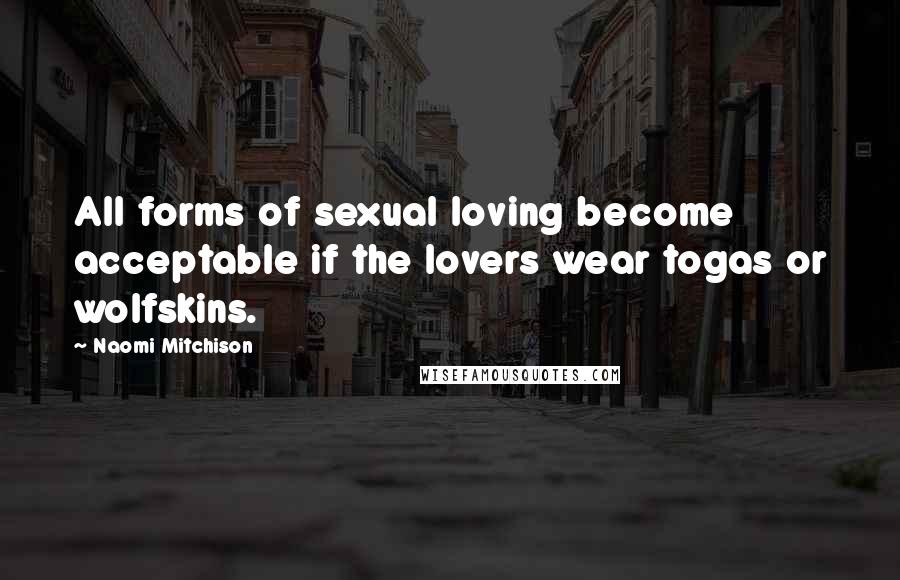 Naomi Mitchison Quotes: All forms of sexual loving become acceptable if the lovers wear togas or wolfskins.