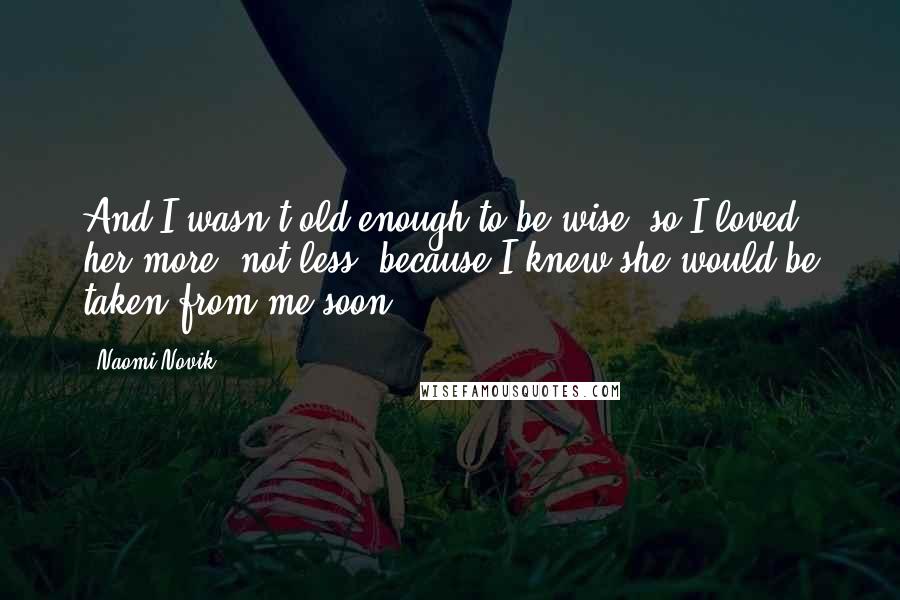 Naomi Novik Quotes: And I wasn't old enough to be wise, so I loved her more, not less, because I knew she would be taken from me soon.