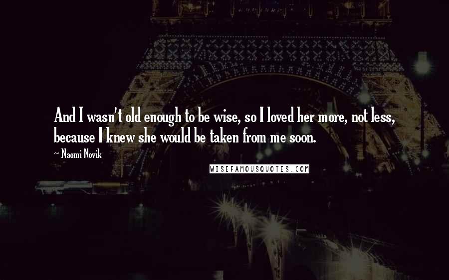 Naomi Novik Quotes: And I wasn't old enough to be wise, so I loved her more, not less, because I knew she would be taken from me soon.