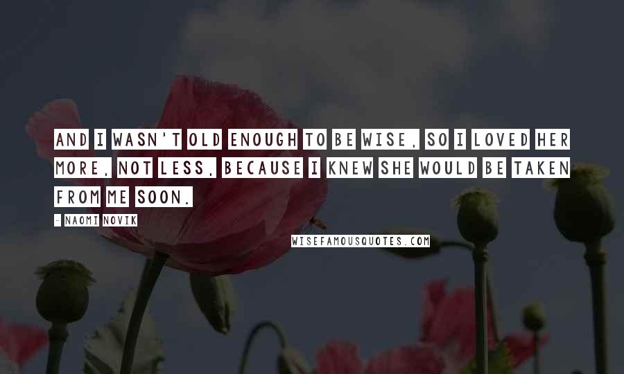 Naomi Novik Quotes: And I wasn't old enough to be wise, so I loved her more, not less, because I knew she would be taken from me soon.