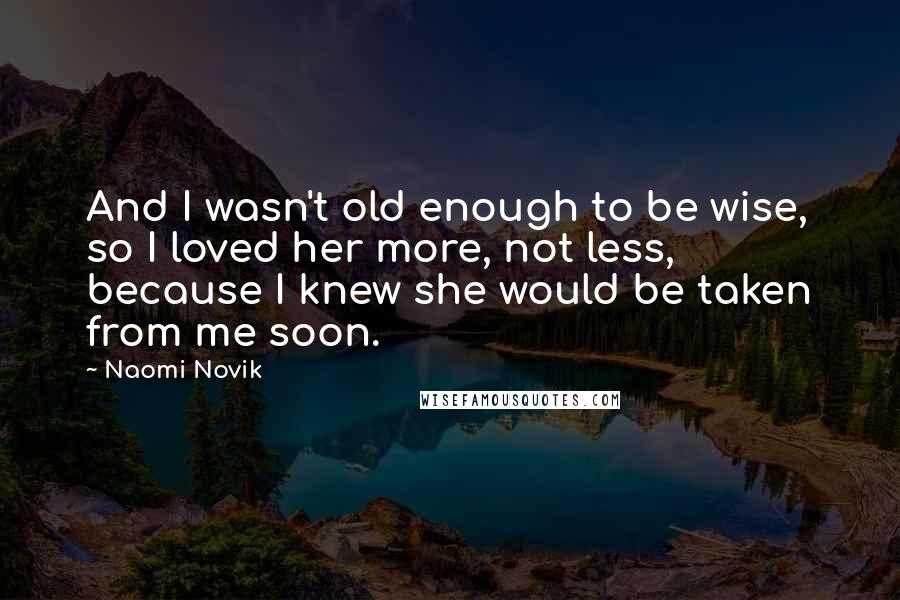 Naomi Novik Quotes: And I wasn't old enough to be wise, so I loved her more, not less, because I knew she would be taken from me soon.