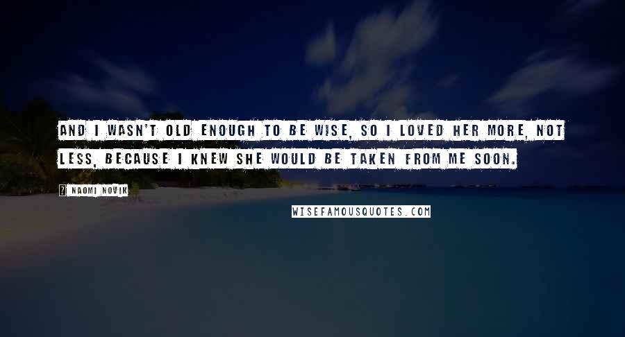 Naomi Novik Quotes: And I wasn't old enough to be wise, so I loved her more, not less, because I knew she would be taken from me soon.