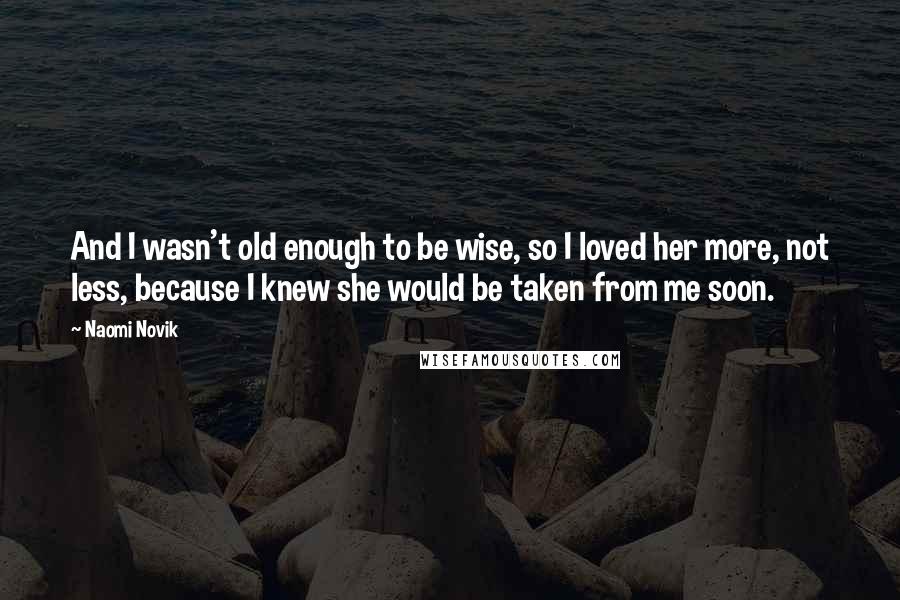 Naomi Novik Quotes: And I wasn't old enough to be wise, so I loved her more, not less, because I knew she would be taken from me soon.