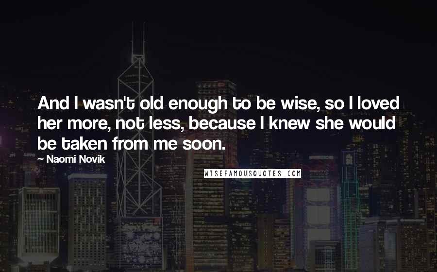 Naomi Novik Quotes: And I wasn't old enough to be wise, so I loved her more, not less, because I knew she would be taken from me soon.