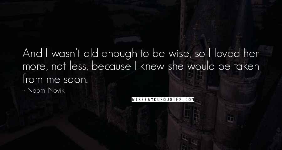 Naomi Novik Quotes: And I wasn't old enough to be wise, so I loved her more, not less, because I knew she would be taken from me soon.