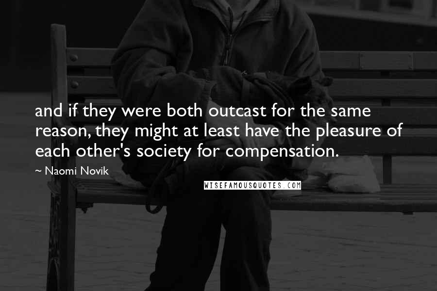 Naomi Novik Quotes: and if they were both outcast for the same reason, they might at least have the pleasure of each other's society for compensation.