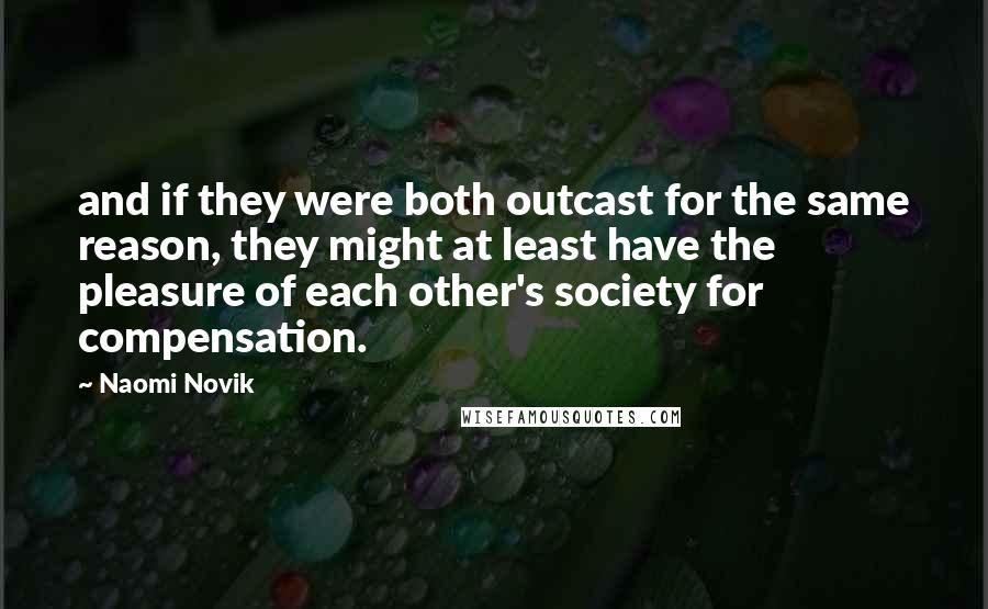 Naomi Novik Quotes: and if they were both outcast for the same reason, they might at least have the pleasure of each other's society for compensation.