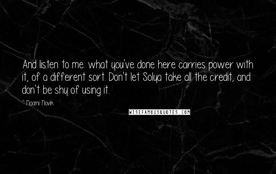 Naomi Novik Quotes: And listen to me: what you've done here carries power with it, of a different sort. Don't let Solya take all the credit, and don't be shy of using it.