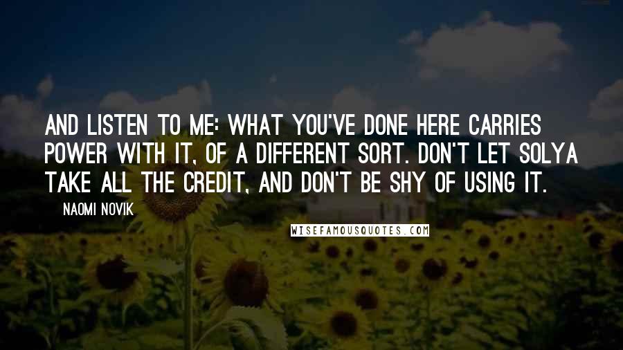 Naomi Novik Quotes: And listen to me: what you've done here carries power with it, of a different sort. Don't let Solya take all the credit, and don't be shy of using it.