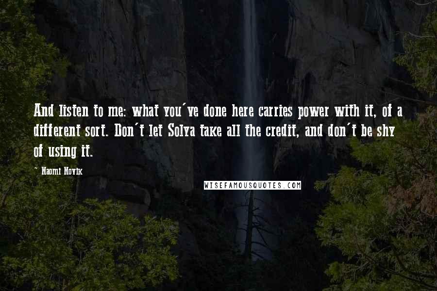 Naomi Novik Quotes: And listen to me: what you've done here carries power with it, of a different sort. Don't let Solya take all the credit, and don't be shy of using it.