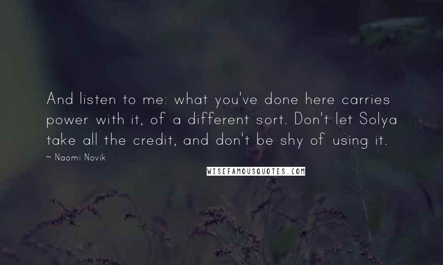 Naomi Novik Quotes: And listen to me: what you've done here carries power with it, of a different sort. Don't let Solya take all the credit, and don't be shy of using it.