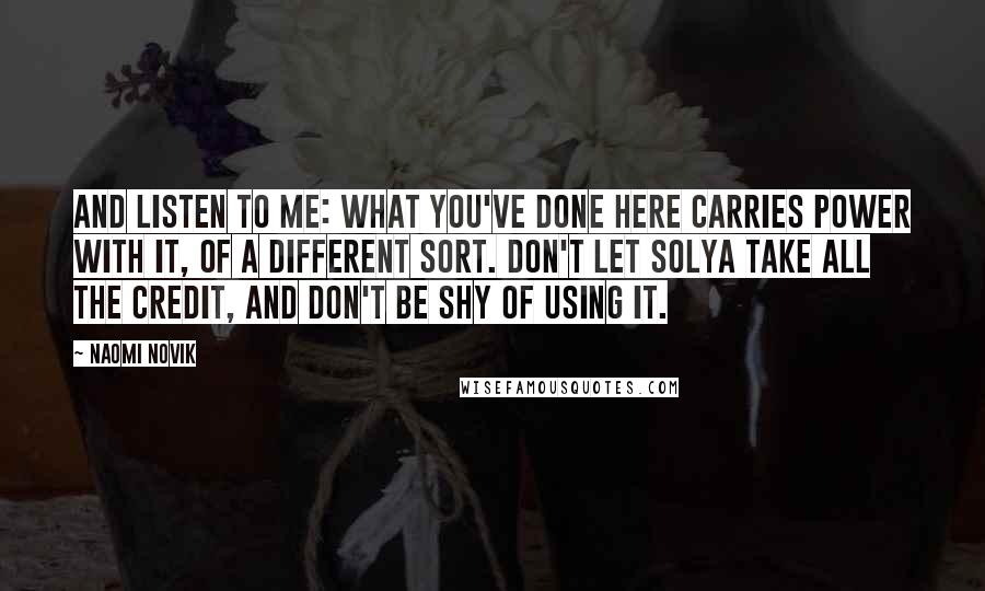 Naomi Novik Quotes: And listen to me: what you've done here carries power with it, of a different sort. Don't let Solya take all the credit, and don't be shy of using it.