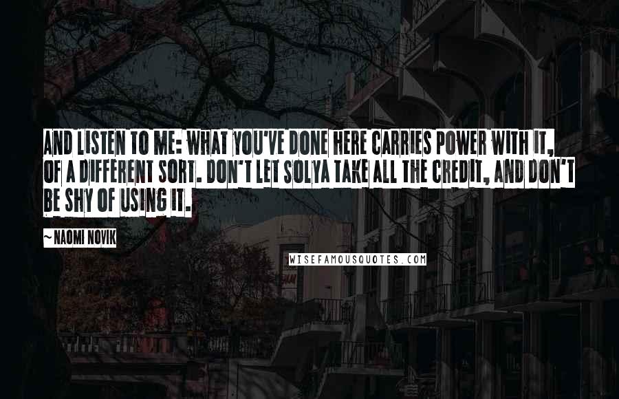 Naomi Novik Quotes: And listen to me: what you've done here carries power with it, of a different sort. Don't let Solya take all the credit, and don't be shy of using it.